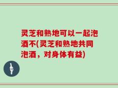 灵芝和熟地可以一起泡酒不(灵芝和熟地共同泡酒，对身体有益)