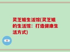 灵芝姐生活馆(灵芝姐的生活馆：打造健康生活方式)