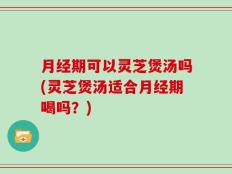 月经期可以灵芝煲汤吗(灵芝煲汤适合月经期喝吗？)