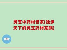 灵芝中药材世家(独步天下的灵芝药材家族)