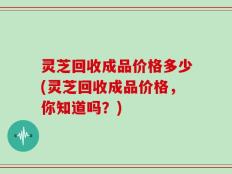 灵芝回收成品价格多少(灵芝回收成品价格，你知道吗？)