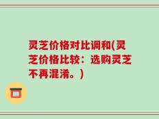 灵芝价格对比调和(灵芝价格比较：选购灵芝不再混淆。)