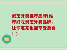 灵芝外卖推荐品牌(推荐好吃灵芝外卖品牌，让你宅家也能享受美食！)