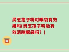 灵芝孢子粉对眼袋有效果吗(灵芝孢子粉能有效消除眼袋吗？)