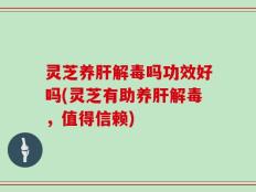 灵芝养肝解毒吗功效好吗(灵芝有助养肝解毒，值得信赖)