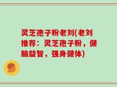灵芝孢子粉老刘(老刘推荐：灵芝孢子粉，健脑益智，强身健体)