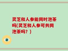 灵芝和人参能同时泡茶吗(灵芝和人参可共同泡茶吗？)