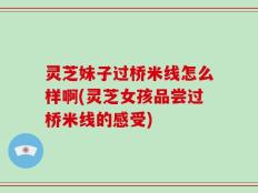 灵芝妹子过桥米线怎么样啊(灵芝女孩品尝过桥米线的感受)