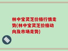 林中宝灵芝价格行情走势(林中宝灵芝价格动向及市场走势)