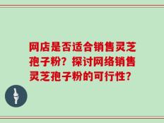 网店是否适合销售灵芝孢子粉？探讨网络销售灵芝孢子粉的可行性？