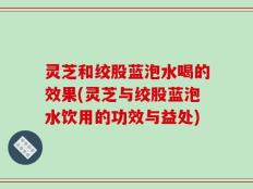 灵芝和绞股蓝泡水喝的效果(灵芝与绞股蓝泡水饮用的功效与益处)