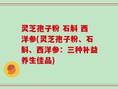 灵芝孢子粉 石斛 西洋参(灵芝孢子粉、石斛、西洋参：三种补益养生佳品)