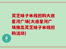 灵芝妹子米线团购大连星河广场(大连星河广场推出灵芝妹子米线团购活动)