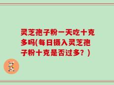 灵芝孢子粉一天吃十克多吗(每日摄入灵芝孢子粉十克是否过多？)