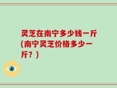 灵芝在南宁多少钱一斤(南宁灵芝价格多少一斤？)