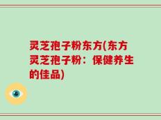 灵芝孢子粉东方(东方灵芝孢子粉：保健养生的佳品)