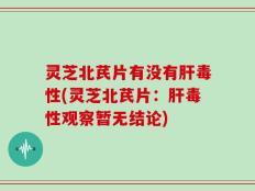 灵芝北芪片有没有肝毒性(灵芝北芪片：肝毒性观察暂无结论)