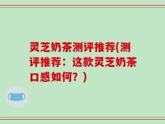 灵芝奶茶测评推荐(测评推荐：这款灵芝奶茶口感如何？)