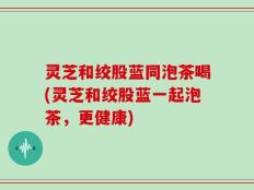 灵芝和绞股蓝同泡茶喝(灵芝和绞股蓝一起泡茶，更健康)