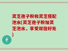 灵芝孢子粉和灵芝搭配泡水(灵芝孢子粉加灵芝泡水，享受双倍好处)