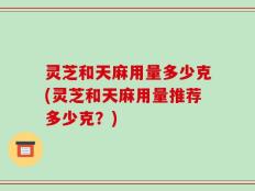 灵芝和天麻用量多少克(灵芝和天麻用量推荐多少克？)