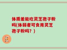 体质差能吃灵芝孢子粉吗(体弱者可食用灵芝孢子粉吗？)