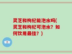 灵芝和枸杞能泡水吗(灵芝和枸杞可泡水？如何饮用最佳？)
