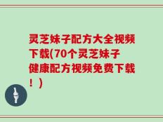 灵芝妹子配方大全视频下载(70个灵芝妹子健康配方视频免费下载！)