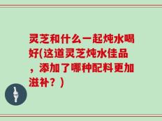 灵芝和什么一起炖水喝好(这道灵芝炖水佳品，添加了哪种配料更加滋补？)