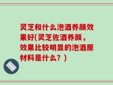 灵芝和什么泡酒养颜效果好(灵芝佐酒养颜，效果比较明显的泡酒原材料是什么？)