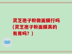 灵芝孢子粉做面膜行吗(灵芝孢子粉面膜真的有用吗？)