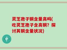 灵芝孢子铜含量高吗(吃灵芝孢子含高铜？探讨其铜含量状况)
