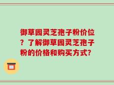 御草园灵芝孢子粉价位？了解御草园灵芝孢子粉的价格和购买方式？