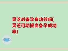 灵芝对备孕有功效吗(灵芝可助提高备孕成功率)