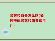 灵芝和血参怎么吃(如何搭配灵芝和血参食用？)