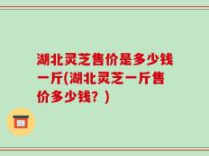 湖北灵芝售价是多少钱一斤(湖北灵芝一斤售价多少钱？)