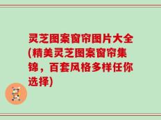 灵芝图案窗帘图片大全(精美灵芝图案窗帘集锦，百套风格多样任你选择)