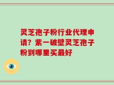 灵芝孢子粉行业代理申请？紫一破壁灵芝孢子粉到哪里买最好