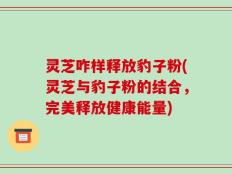 灵芝咋样释放豹子粉(灵芝与豹子粉的结合，完美释放健康能量)