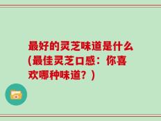最好的灵芝味道是什么(最佳灵芝口感：你喜欢哪种味道？)