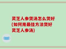 灵芝人参煲汤怎么煲好(如何用最佳方法煲好灵芝人参汤)