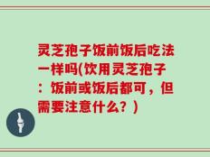 灵芝孢子饭前饭后吃法一样吗(饮用灵芝孢子：饭前或饭后都可，但需要注意什么？)