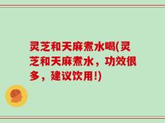 灵芝和天麻煮水喝(灵芝和天麻煮水，功效很多，建议饮用!)