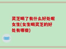 灵芝喝了有什么好处呢女生(女生喝灵芝的好处有哪些)
