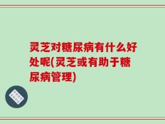 灵芝对糖尿病有什么好处呢(灵芝或有助于糖尿病管理)