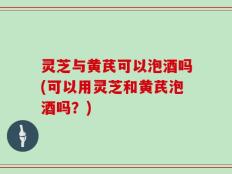 灵芝与黄芪可以泡酒吗(可以用灵芝和黄芪泡酒吗？)