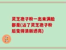 灵芝孢子粉一出来满脸都是(沾了灵芝孢子粉后变得清新透亮)