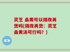 灵芝 桑黄可以隔夜再煲吗(隔夜再煲：灵芝桑黄汤可行吗？)