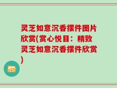 灵芝如意沉香摆件图片欣赏(赏心悦目：精致灵芝如意沉香摆件欣赏)