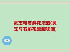 灵芝和石斛花泡酒(灵芝与石斛花酿趣味酒)